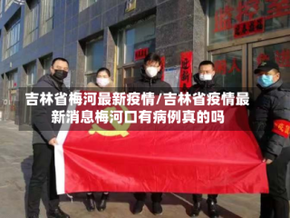 吉林省梅河最新疫情/吉林省疫情最新消息梅河口有病例真的吗