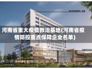 河南省重大疫情救治基地(河南省疫情防控重点保障企业名单)