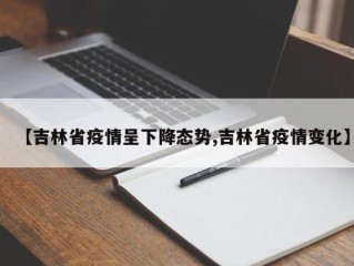 【吉林省疫情呈下降态势,吉林省疫情变化】