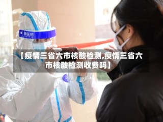【疫情三省六市核酸检测,疫情三省六市核酸检测收费吗】