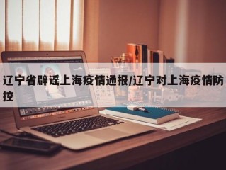 辽宁省辟谣上海疫情通报/辽宁对上海疫情防控