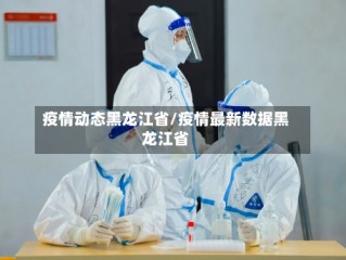 疫情动态黑龙江省/疫情最新数据黑龙江省