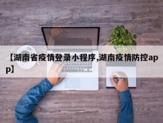 【湖南省疫情登录小程序,湖南疫情防控app】