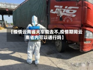 【疫情云南省大车能去不,疫情期间云南省内可以通行吗】