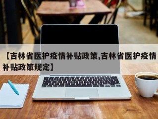 【吉林省医护疫情补贴政策,吉林省医护疫情补贴政策规定】