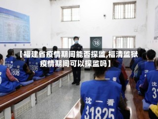 【福建省疫情期间能否探监,福清监狱疫情期间可以探监吗】