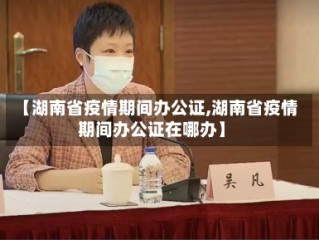 【湖南省疫情期间办公证,湖南省疫情期间办公证在哪办】