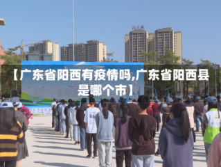 【广东省阳西有疫情吗,广东省阳西县是哪个市】
