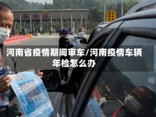 河南省疫情期间审车/河南疫情车辆年检怎么办