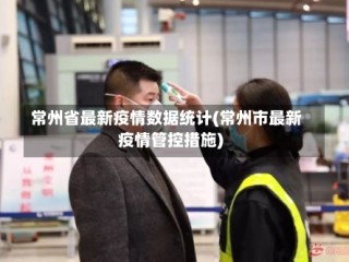 常州省最新疫情数据统计(常州市最新疫情管控措施)