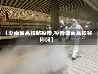 【湖南省高铁站疫情,疫情湖南高铁会停吗】