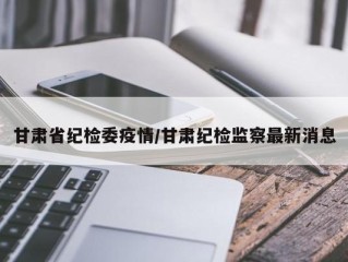 甘肃省纪检委疫情/甘肃纪检监察最新消息
