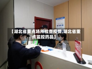 【湖北省重点场所检查疫情,湖北省重点监控药品】