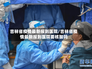 吉林省疫情最新报到医院/吉林省疫情最新报到医院要核酸吗
