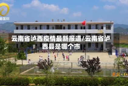云南省泸西疫情最新报道/云南省泸西县是哪个市
