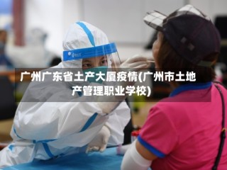 广州广东省土产大厦疫情(广州市土地产管理职业学校)