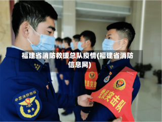 福建省消防救援总队疫情(福建省消防信息网)