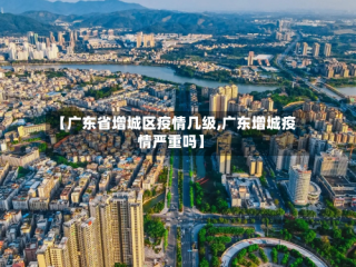 【广东省增城区疫情几级,广东增城疫情严重吗】