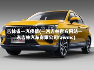 吉林省一汽疫情(一汽吉林官方网站一汽吉林汽车有限公司fawmc)