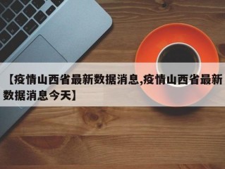 【疫情山西省最新数据消息,疫情山西省最新数据消息今天】