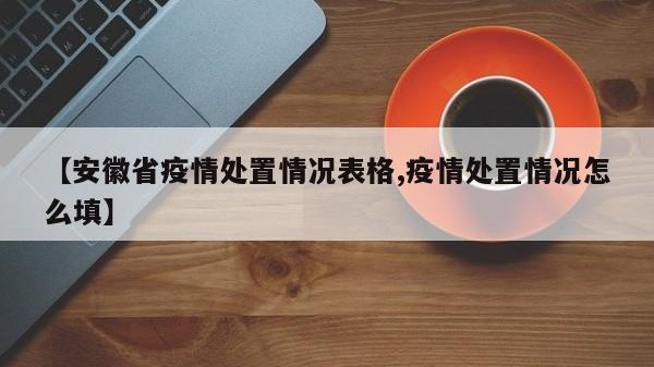 【安徽省疫情处置情况表格,疫情处置情况怎么填】