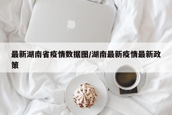 最新湖南省疫情数据图/湖南最新疫情最新政策