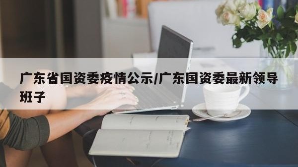 广东省国资委疫情公示/广东国资委最新领导班子