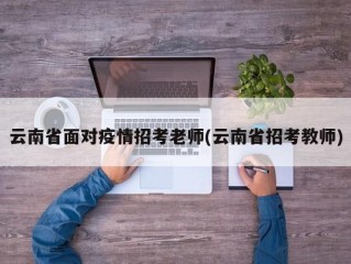云南省面对疫情招考老师(云南省招考教师)