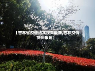 【吉林省疫情纪实视频最新,吉林疫情新闻报道】