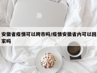 安徽省疫情可以跨市吗/疫情安徽省内可以回家吗