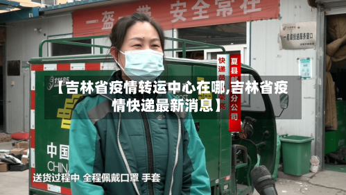 【吉林省疫情转运中心在哪,吉林省疫情快递最新消息】