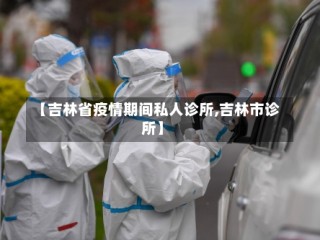【吉林省疫情期间私人诊所,吉林市诊所】
