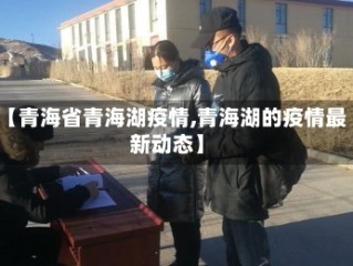 【青海省青海湖疫情,青海湖的疫情最新动态】