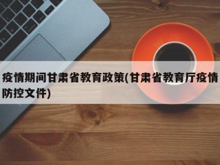 疫情期间甘肃省教育政策(甘肃省教育厅疫情防控文件)
