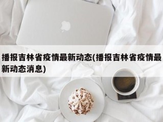 播报吉林省疫情最新动态(播报吉林省疫情最新动态消息)