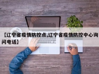 【辽宁省疫情防控点,辽宁省疫情防控中心询问电话】