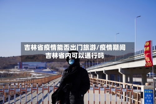 吉林省疫情能否出门旅游/疫情期间吉林省内可以通行吗-第3张图片
