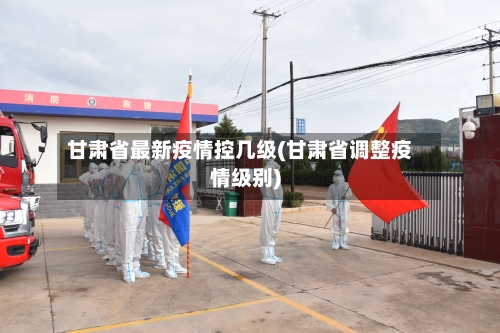 甘肃省最新疫情控几级(甘肃省调整疫情级别)-第2张图片