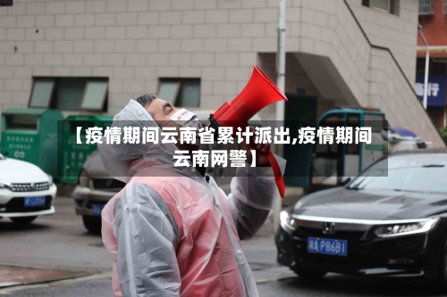 【疫情期间云南省累计派出,疫情期间云南网警】-第2张图片