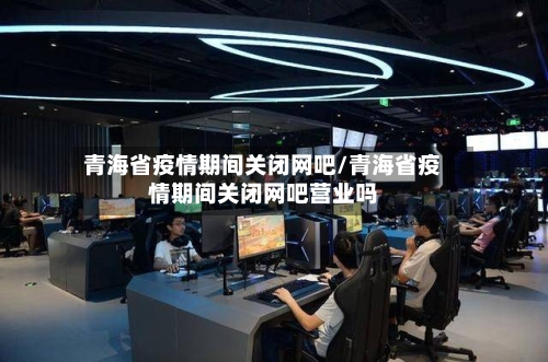 青海省疫情期间关闭网吧/青海省疫情期间关闭网吧营业吗-第1张图片