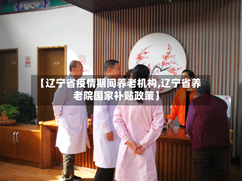 【辽宁省疫情期间养老机构,辽宁省养老院国家补贴政策】-第2张图片