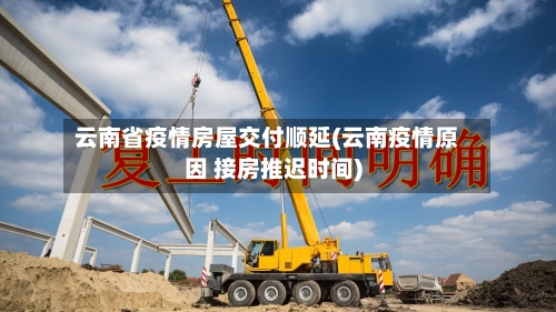 云南省疫情房屋交付顺延(云南疫情原因 接房推迟时间)-第3张图片
