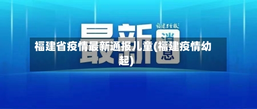 福建省疫情最新通报儿童(福建疫情幼起)-第1张图片