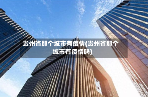 贵州省那个城市有疫情(贵州省那个城市有疫情吗)-第2张图片