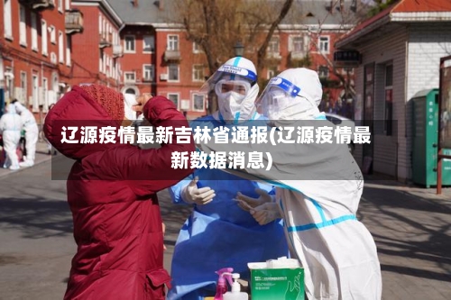 辽源疫情最新吉林省通报(辽源疫情最新数据消息)-第2张图片