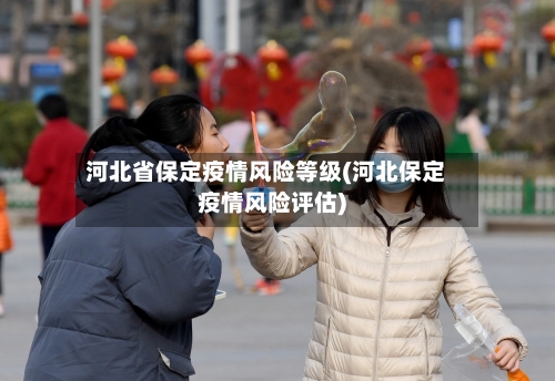 河北省保定疫情风险等级(河北保定疫情风险评估)-第3张图片