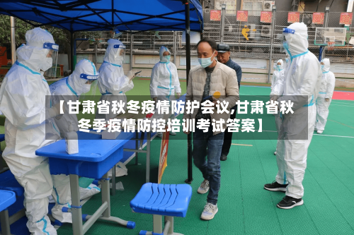 【甘肃省秋冬疫情防护会议,甘肃省秋冬季疫情防控培训考试答案】-第1张图片