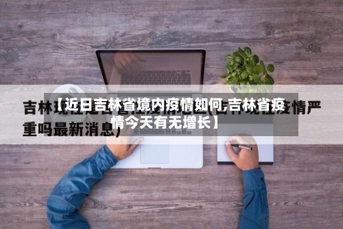 【近日吉林省境内疫情如何,吉林省疫情今天有无增长】-第1张图片