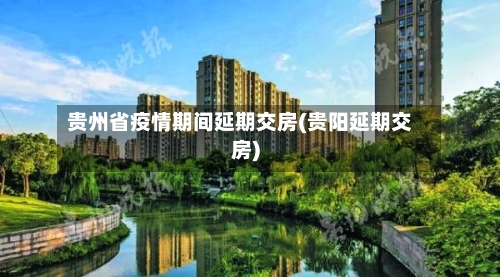 贵州省疫情期间延期交房(贵阳延期交房)-第1张图片