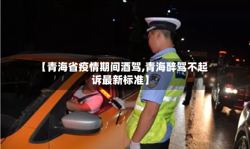 【青海省疫情期间酒驾,青海醉驾不起诉最新标准】-第1张图片